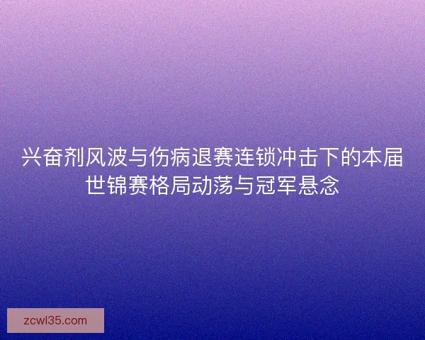 兴奋剂风波与伤病退赛连锁冲击下的本届世锦赛格局动荡与冠军悬念