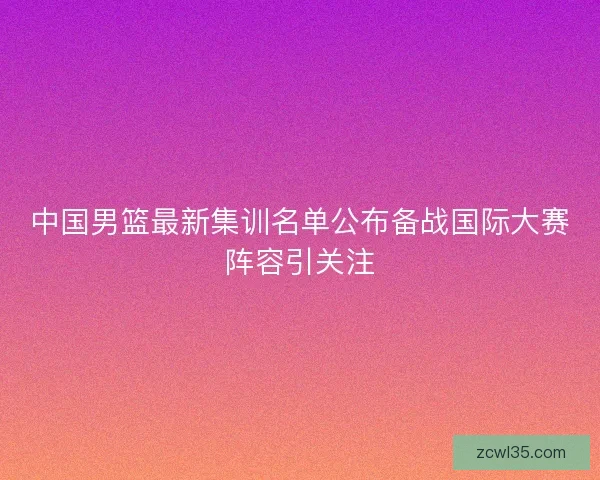 中国男篮最新集训名单公布备战国际大赛阵容引关注
