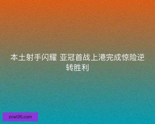 本土射手闪耀 亚冠首战上港完成惊险逆转胜利